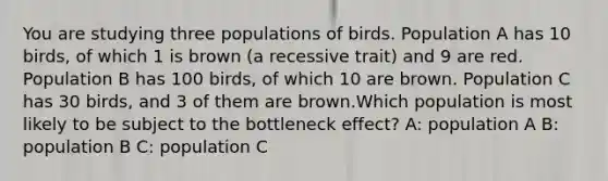 You are studying three populations of birds. Population A has 10 birds, of which 1 is brown (a recessive trait) and 9 are red. Population B has 100 birds, of which 10 are brown. Population C has 30 birds, and 3 of them are brown.Which population is most likely to be subject to the bottleneck effect? A: population A B: population B C: population C