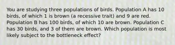 You are studying three populations of birds. Population A has 10 birds, of which 1 is brown (a recessive trait) and 9 are red. Population B has 100 birds, of which 10 are brown. Population C has 30 birds, and 3 of them are brown. Which population is most likely subject to the bottleneck effect?