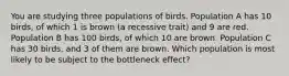 You are studying three populations of birds. Population A has 10 birds, of which 1 is brown (a recessive trait) and 9 are red. Population B has 100 birds, of which 10 are brown. Population C has 30 birds, and 3 of them are brown. Which population is most likely to be subject to the bottleneck effect?