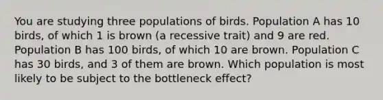 You are studying three populations of birds. Population A has 10 birds, of which 1 is brown (a recessive trait) and 9 are red. Population B has 100 birds, of which 10 are brown. Population C has 30 birds, and 3 of them are brown. Which population is most likely to be subject to the bottleneck effect?