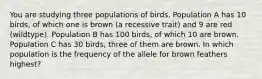 You are studying three populations of birds. Population A has 10 birds, of which one is brown (a recessive trait) and 9 are red (wildtype). Population B has 100 birds, of which 10 are brown. Population C has 30 birds, three of them are brown. In which population is the frequency of the allele for brown feathers highest?