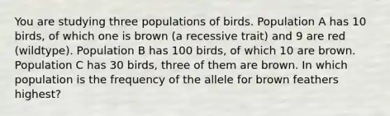 You are studying three populations of birds. Population A has 10 birds, of which one is brown (a recessive trait) and 9 are red (wildtype). Population B has 100 birds, of which 10 are brown. Population C has 30 birds, three of them are brown. In which population is the frequency of the allele for brown feathers highest?