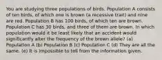 You are studying three populations of birds. Population A consists of ten birds, of which one is brown (a recessive trait) and nine are red. Population B has 100 birds, of which ten are brown. Population C has 30 birds, and three of them are brown. In which population would it be least likely that an accident would significantly alter the frequency of the brown allele? (a) Population A (b) Population B (c) Population C (d) They are all the same. (e) It is impossible to tell from the information given.