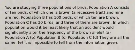 You are studying three populations of birds. Population A consists of ten birds, of which one is brown (a recessive trait) and nine are red. Population B has 100 birds, of which ten are brown. Population C has 30 birds, and three of them are brown. In which population would it be least likely that an accident would significantly alter the frequency of the brown allele? (a) Population A (b) Population B (c) Population C (d) They are all the same. (e) It is impossible to tell from the information given.