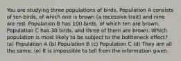 You are studying three populations of birds. Population A consists of ten birds, of which one is brown (a recessive trait) and nine are red. Population B has 100 birds, of which ten are brown. Population C has 30 birds, and three of them are brown. Which population is most likely to be subject to the bottleneck effect? (a) Population A (b) Population B (c) Population C (d) They are all the same. (e) It is impossible to tell from the information given.