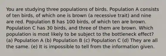 You are studying three populations of birds. Population A consists of ten birds, of which one is brown (a recessive trait) and nine are red. Population B has 100 birds, of which ten are brown. Population C has 30 birds, and three of them are brown. Which population is most likely to be subject to the bottleneck effect? (a) Population A (b) Population B (c) Population C (d) They are all the same. (e) It is impossible to tell from the information given.