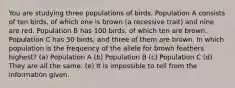 You are studying three populations of birds. Population A consists of ten birds, of which one is brown (a recessive trait) and nine are red. Population B has 100 birds, of which ten are brown. Population C has 30 birds, and three of them are brown. In which population is the frequency of the allele for brown feathers highest? (a) Population A (b) Population B (c) Population C (d) They are all the same. (e) It is impossible to tell from the information given.