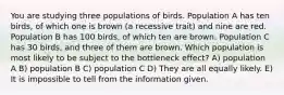 You are studying three populations of birds. Population A has ten birds, of which one is brown (a recessive trait) and nine are red. Population B has 100 birds, of which ten are brown. Population C has 30 birds, and three of them are brown. Which population is most likely to be subject to the bottleneck effect? A) population A B) population B C) population C D) They are all equally likely. E) It is impossible to tell from the information given.