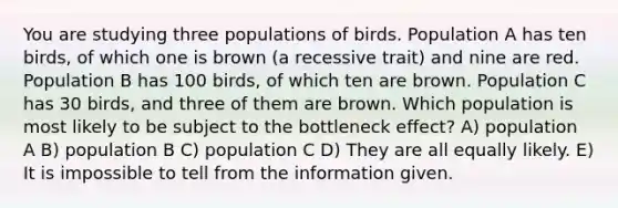 You are studying three populations of birds. Population A has ten birds, of which one is brown (a recessive trait) and nine are red. Population B has 100 birds, of which ten are brown. Population C has 30 birds, and three of them are brown. Which population is most likely to be subject to the bottleneck effect? A) population A B) population B C) population C D) They are all equally likely. E) It is impossible to tell from the information given.