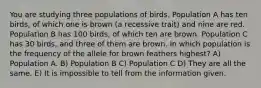 You are studying three populations of birds. Population A has ten birds, of which one is brown (a recessive trait) and nine are red. Population B has 100 birds, of which ten are brown. Population C has 30 birds, and three of them are brown. In which population is the frequency of the allele for brown feathers highest? A) Population A. B) Population B C) Population C D) They are all the same. E) It is impossible to tell from the information given.