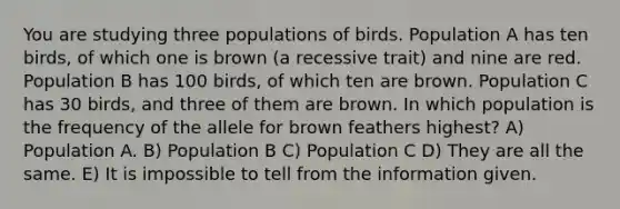 You are studying three populations of birds. Population A has ten birds, of which one is brown (a recessive trait) and nine are red. Population B has 100 birds, of which ten are brown. Population C has 30 birds, and three of them are brown. In which population is the frequency of the allele for brown feathers highest? A) Population A. B) Population B C) Population C D) They are all the same. E) It is impossible to tell from the information given.