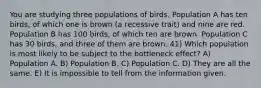 You are studying three populations of birds. Population A has ten birds, of which one is brown (a recessive trait) and nine are red. Population B has 100 birds, of which ten are brown. Population C has 30 birds, and three of them are brown. 41) Which population is most likely to be subject to the bottleneck effect? A) Population A. B) Population B. C) Population C. D) They are all the same. E) It is impossible to tell from the information given.