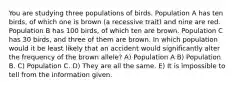 You are studying three populations of birds. Population A has ten birds, of which one is brown (a recessive trait) and nine are red. Population B has 100 birds, of which ten are brown. Population C has 30 birds, and three of them are brown. In which population would it be least likely that an accident would significantly alter the frequency of the brown allele? A) Population A B) Population B. C) Population C. D) They are all the same. E) It is impossible to tell from the information given.