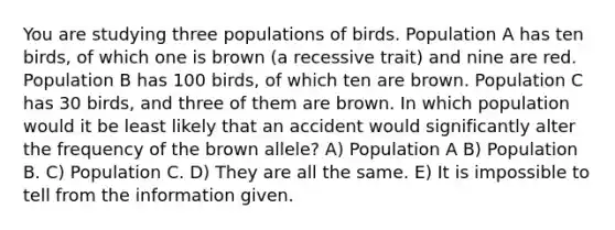 You are studying three populations of birds. Population A has ten birds, of which one is brown (a recessive trait) and nine are red. Population B has 100 birds, of which ten are brown. Population C has 30 birds, and three of them are brown. In which population would it be least likely that an accident would significantly alter the frequency of the brown allele? A) Population A B) Population B. C) Population C. D) They are all the same. E) It is impossible to tell from the information given.