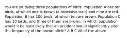 You are studying three populations of birds. Population A has ten birds, of which one is brown (a recessive trait) and nine are red. Population B has 100 birds, of which ten are brown. Population C has 30 birds, and three of them are brown. In which population would it be least likely that an accident would significantly alter the frequency of the brown allele? A B C All of the above