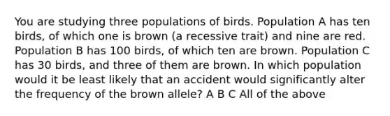 You are studying three populations of birds. Population A has ten birds, of which one is brown (a recessive trait) and nine are red. Population B has 100 birds, of which ten are brown. Population C has 30 birds, and three of them are brown. In which population would it be least likely that an accident would significantly alter the frequency of the brown allele? A B C All of the above