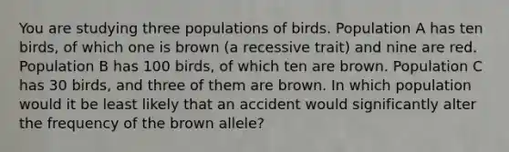 You are studying three populations of birds. Population A has ten birds, of which one is brown (a recessive trait) and nine are red. Population B has 100 birds, of which ten are brown. Population C has 30 birds, and three of them are brown. In which population would it be least likely that an accident would significantly alter the frequency of the brown allele?