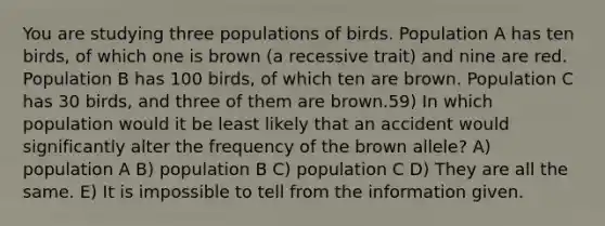 You are studying three populations of birds. Population A has ten birds, of which one is brown (a recessive trait) and nine are red. Population B has 100 birds, of which ten are brown. Population C has 30 birds, and three of them are brown.59) In which population would it be least likely that an accident would significantly alter the frequency of the brown allele? A) population A B) population B C) population C D) They are all the same. E) It is impossible to tell from the information given.