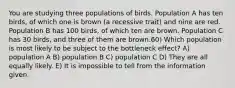 You are studying three populations of birds. Population A has ten birds, of which one is brown (a recessive trait) and nine are red. Population B has 100 birds, of which ten are brown. Population C has 30 birds, and three of them are brown.60) Which population is most likely to be subject to the bottleneck effect? A) population A B) population B C) population C D) They are all equally likely. E) It is impossible to tell from the information given.