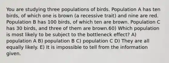 You are studying three populations of birds. Population A has ten birds, of which one is brown (a recessive trait) and nine are red. Population B has 100 birds, of which ten are brown. Population C has 30 birds, and three of them are brown.60) Which population is most likely to be subject to the bottleneck effect? A) population A B) population B C) population C D) They are all equally likely. E) It is impossible to tell from the information given.