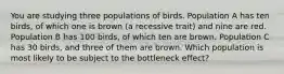 You are studying three populations of birds. Population A has ten birds, of which one is brown (a recessive trait) and nine are red. Population B has 100 birds, of which ten are brown. Population C has 30 birds, and three of them are brown. Which population is most likely to be subject to the bottleneck effect?