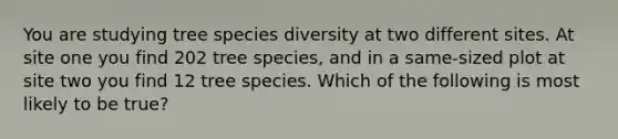 You are studying tree species diversity at two different sites. At site one you find 202 tree species, and in a same-sized plot at site two you find 12 tree species. Which of the following is most likely to be true?