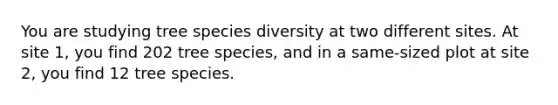 You are studying tree species diversity at two different sites. At site 1, you find 202 tree species, and in a same-sized plot at site 2, you find 12 tree species.