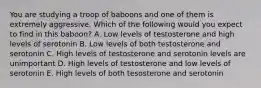 You are studying a troop of baboons and one of them is extremely aggressive. Which of the following would you expect to find in this baboon? A. Low levels of testosterone and high levels of serotonin B. Low levels of both testosterone and serotonin C. High levels of testosterone and serotonin levels are unimportant D. High levels of testosterone and low levels of serotonin E. High levels of both tesosterone and serotonin