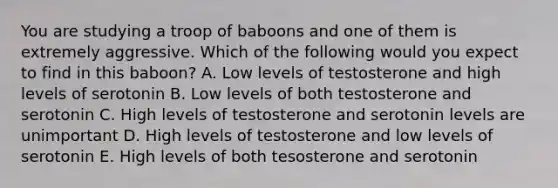 You are studying a troop of baboons and one of them is extremely aggressive. Which of the following would you expect to find in this baboon? A. Low levels of testosterone and high levels of serotonin B. Low levels of both testosterone and serotonin C. High levels of testosterone and serotonin levels are unimportant D. High levels of testosterone and low levels of serotonin E. High levels of both tesosterone and serotonin