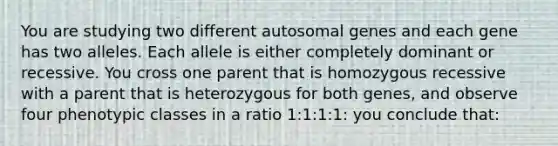 You are studying two different autosomal genes and each gene has two alleles. Each allele is either completely dominant or recessive. You cross one parent that is homozygous recessive with a parent that is heterozygous for both genes, and observe four phenotypic classes in a ratio 1:1:1:1: you conclude that: