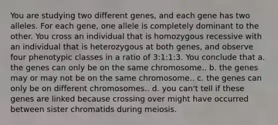 You are studying two different genes, and each gene has two alleles. For each gene, one allele is completely dominant to the other. You cross an individual that is homozygous recessive with an individual that is heterozygous at both genes, and observe four phenotypic classes in a ratio of 3:1:1:3. You conclude that a. the genes can only be on the same chromosome.. b. the genes may or may not be on the same chromosome.. c. the genes can only be on different chromosomes.. d. you can't tell if these genes are linked because crossing over might have occurred between sister chromatids during meiosis.