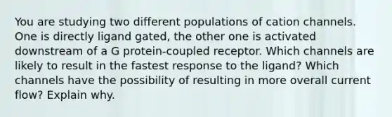 You are studying two different populations of cation channels. One is directly ligand gated, the other one is activated downstream of a G protein-coupled receptor. Which channels are likely to result in the fastest response to the ligand? Which channels have the possibility of resulting in more overall current flow? Explain why.