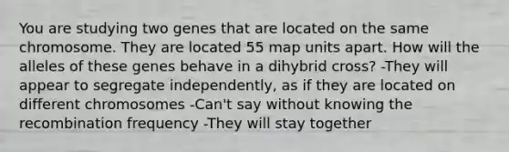 You are studying two genes that are located on the same chromosome. They are located 55 map units apart. How will the alleles of these genes behave in a dihybrid cross? -They will appear to segregate independently, as if they are located on different chromosomes -Can't say without knowing the recombination frequency -They will stay together