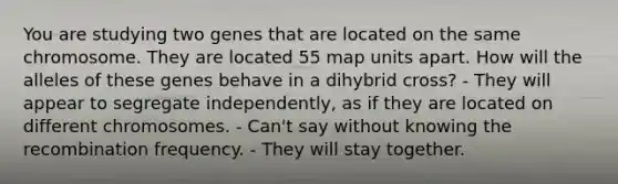 You are studying two genes that are located on the same chromosome. They are located 55 map units apart. How will the alleles of these genes behave in a dihybrid cross? - They will appear to segregate independently, as if they are located on different chromosomes. - Can't say without knowing the recombination frequency. - They will stay together.