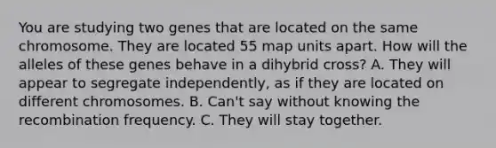 You are studying two genes that are located on the same chromosome. They are located 55 map units apart. How will the alleles of these genes behave in a dihybrid cross? A. They will appear to segregate independently, as if they are located on different chromosomes. B. Can't say without knowing the recombination frequency. C. They will stay together.