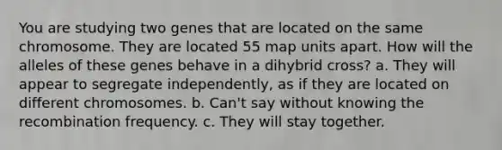 You are studying two genes that are located on the same chromosome. They are located 55 map units apart. How will the alleles of these genes behave in a dihybrid cross? a. They will appear to segregate independently, as if they are located on different chromosomes. b. Can't say without knowing the recombination frequency. c. They will stay together.