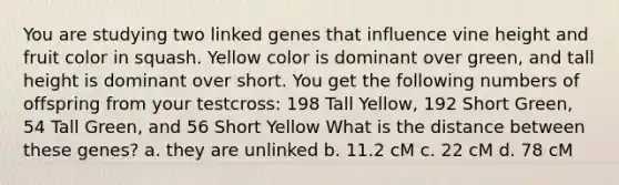 You are studying two linked genes that influence vine height and fruit color in squash. Yellow color is dominant over green, and tall height is dominant over short. You get the following numbers of offspring from your testcross: 198 Tall Yellow, 192 Short Green, 54 Tall Green, and 56 Short Yellow What is the distance between these genes? a. they are unlinked b. 11.2 cM c. 22 cM d. 78 cM