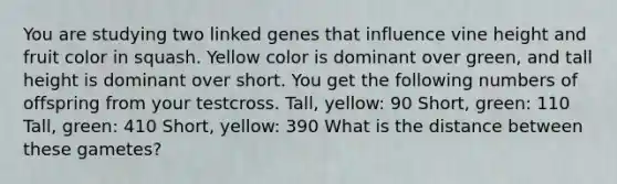 You are studying two linked genes that influence vine height and fruit color in squash. Yellow color is dominant over green, and tall height is dominant over short. You get the following numbers of offspring from your testcross. Tall, yellow: 90 Short, green: 110 Tall, green: 410 Short, yellow: 390 What is the distance between these gametes?