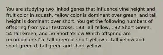 You are studying two linked genes that influence vine height and fruit color in squash. Yellow color is dominant over green, and tall height is dominant over short. You get the following numbers of offspring from your testcross: 198 Tall Yellow, 192 Short Green, 54 Tall Green, and 56 Short Yellow Which offspring are recombinants? a. tall green b. short yellow c. tall yellow and short green d. tall green and short yellow