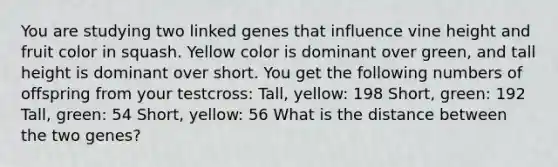 You are studying two linked genes that influence vine height and fruit color in squash. Yellow color is dominant over green, and tall height is dominant over short. You get the following numbers of offspring from your testcross: Tall, yellow: 198 Short, green: 192 Tall, green: 54 Short, yellow: 56 What is the distance between the two genes?