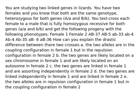 You are studying two linked genes in lizards. You have two females and you know that both are the same genotype, heterozygous for both genes (A/a and B/b). You test-cross each female to a male that is fully homozygous recessive for both genes (a/a and b/b) and get the following progeny with the following phenotypes: Female 1 Female 2 AB-37 AB-5 ab-33 ab-4 Ab-4 Ab-35 aB- 6 aB-36 How can you explain the drastic difference between there two crosses a. the two alleles are in the coupling configuration in female 1 but in the repulsion configuration in female 2 b. the two genes are likely located on a sex chromosome in female 1 and are likely located on an autosome in female 2 c. the two genes are linked in female 1 and are assorting independently in female 2 d. the two genes are linked independently in female 1 and are linked in female 2 e. the two alleles are in repulsion configuration in female 1 but in the coupling configuration in female 2