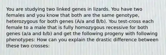 You are studying two linked genes in lizards. You have two females and you know that both are the same genotype, heterozygous for both genes (A/a and B/b). You test-cross each female to a male that is fully homozygous recessive for both genes (a/a and b/b) and get the following progeny with following phenotypes: How can you explain the drastic difference between these two crosses: