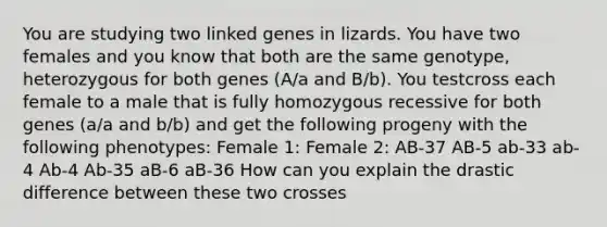 You are studying two linked genes in lizards. You have two females and you know that both are the same genotype, heterozygous for both genes (A/a and B/b). You testcross each female to a male that is fully homozygous recessive for both genes (a/a and b/b) and get the following progeny with the following phenotypes: Female 1: Female 2: AB-37 AB-5 ab-33 ab-4 Ab-4 Ab-35 aB-6 aB-36 How can you explain the drastic difference between these two crosses