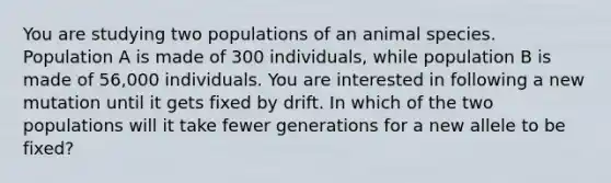 You are studying two populations of an animal species. Population A is made of 300 individuals, while population B is made of 56,000 individuals. You are interested in following a new mutation until it gets fixed by drift. In which of the two populations will it take fewer generations for a new allele to be fixed?