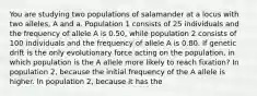 You are studying two populations of salamander at a locus with two alleles, A and a. Population 1 consists of 25 individuals and the frequency of allele A is 0.50, while population 2 consists of 100 individuals and the frequency of allele A is 0.80. If genetic drift is the only evolutionary force acting on the population, in which population is the A allele more likely to reach fixation? In population 2, because the initial frequency of the A allele is higher. In population 2, because it has the