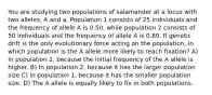 You are studying two populations of salamander at a locus with two alleles, A and a. Population 1 consists of 25 individuals and the frequency of allele A is 0.50, while population 2 consists of 50 individuals and the frequency of allele A is 0.80. If genetic drift is the only evolutionary force acting on the population, in which population is the A allele more likely to reach fixation? A) In population 2, because the initial frequency of the A allele is higher. B) In population 2, because it has the larger population size C) In population 1, because it has the smaller population size. D) The A allele is equally likely to fix in both populations.