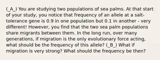 (_A_) You are studying two populations of sea palms. At that start of your study, you notice that frequency of an allele at a salt-tolerance gene is 0.9 in one population but 0.1 in another - very different! However, you find that the two sea palm populations share migrants between them. In the long run, over many generations, if migration is the only evolutionary force acting, what should be the frequency of this allele? (_B_) What if migration is very strong? What should the frequency be then?