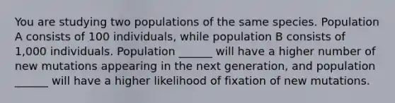 You are studying two populations of the same species. Population A consists of 100 individuals, while population B consists of 1,000 individuals. Population ______ will have a higher number of new mutations appearing in the next generation, and population ______ will have a higher likelihood of fixation of new mutations.