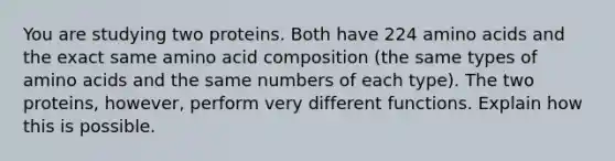 You are studying two proteins. Both have 224 <a href='https://www.questionai.com/knowledge/k9gb720LCl-amino-acids' class='anchor-knowledge'>amino acids</a> and the exact same amino acid composition (the same types of amino acids and the same numbers of each type). The two proteins, however, perform very different functions. Explain how this is possible.