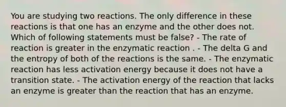 You are studying two reactions. The only difference in these reactions is that one has an enzyme and the other does not. Which of following statements must be false? - The rate of reaction is greater in the enzymatic reaction . - The delta G and the entropy of both of the reactions is the same. - The enzymatic reaction has less activation energy because it does not have a transition state. - The activation energy of the reaction that lacks an enzyme is greater than the reaction that has an enzyme.